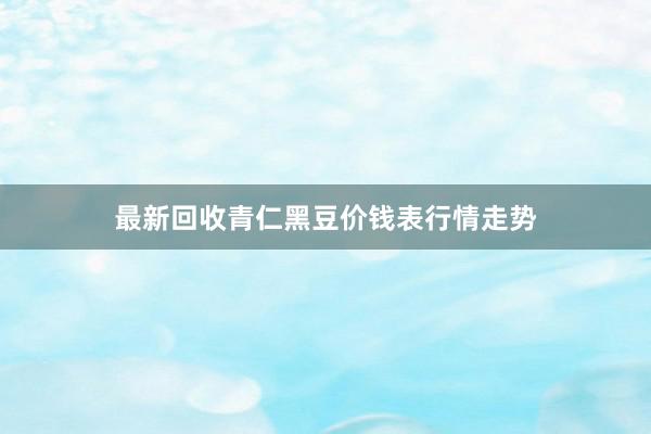 最新回收青仁黑豆价钱表行情走势