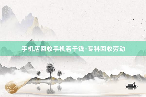 手机店回收手机若干钱-专科回收劳动
